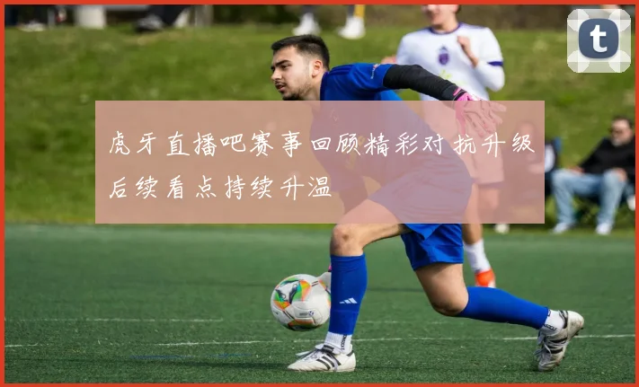 虎牙直播吧赛事回顾精彩对抗升级后续看点持续升温