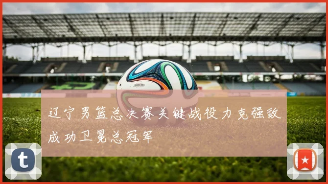 辽宁男篮总决赛关键战役力克强敌成功卫冕总冠军