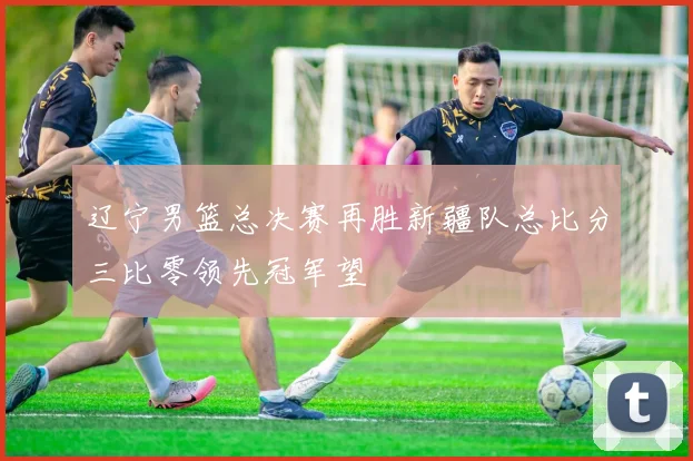 辽宁男篮总决赛再胜新疆队总比分三比零领先冠军望