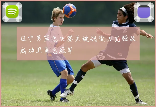 辽宁男篮总决赛关键战役力克强敌成功卫冕总冠军