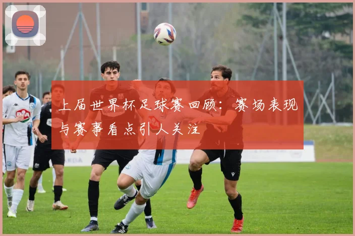 上届世界杯足球赛回顾:赛场表现与赛事看点引人关注