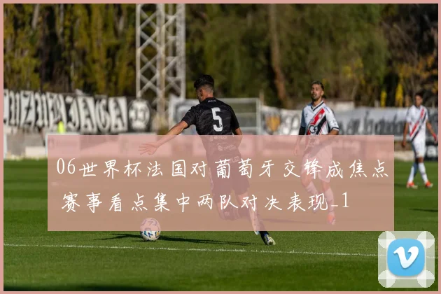 06世界杯法国对葡萄牙交锋成焦点 赛事看点集中两队对决表现_1