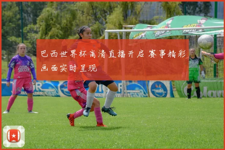 巴西世界杯高清直播开启 赛事精彩画面实时呈现